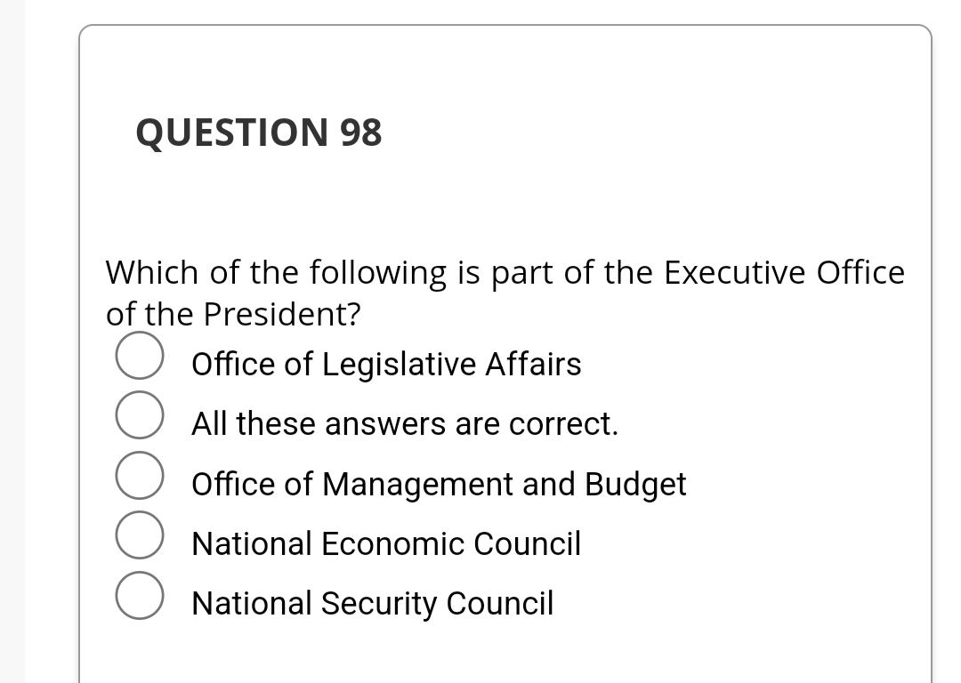 QUESTION 98
Which of the following is part of the Executive Office
of the President?
Office of Legislative Affairs
All these answers are correct.
Office of Management and Budget
National Economic Council
National Security Council