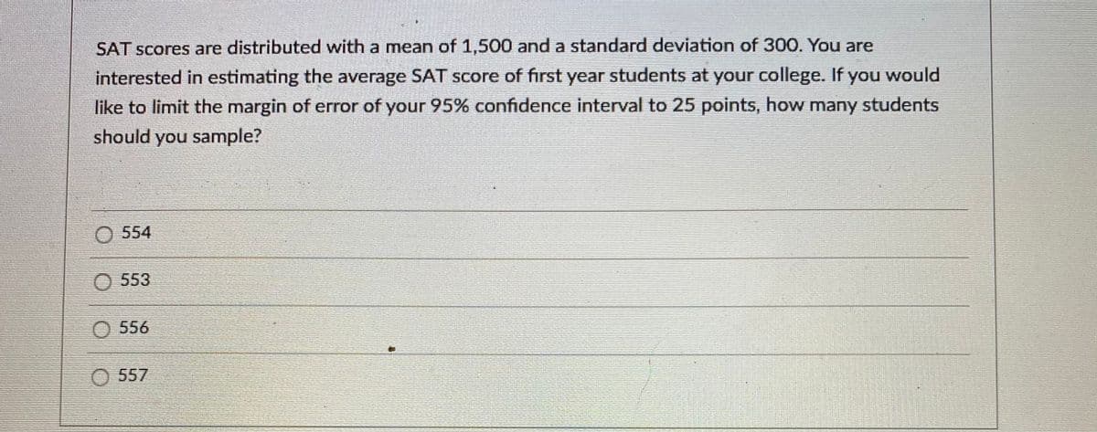 SAT scores are distributed with a mean of 1,500 and a standard deviation of 300. You are
interested in estimating the average SAT score of first year students at your college. If you would
like to limit the margin of error of your 95% confidence interval to 25 points, how many students
should you sample?
554
553
556
O 557
