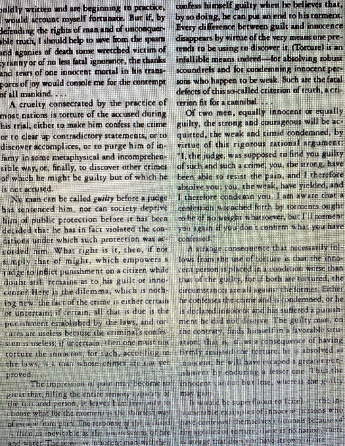 boldly written and are beginning to practice, confess himself guilty when he believes that,
Iwould account myself fortunate. But if, by by so doing, he can put an end to his corment.
Hefending the rights of man and of unconquer- Every difference between guilt and innocence
able truth, I shbould help to save from the spsm disappears by virtue of the very means one pre-
and agonies of death some wretched victim of tends to be using to discover it. (Torture) is an
yranny or of no less fatal ignorance, the thanks infallible means indeed-for absolving robust
and tears of one innocent mortal in his crans- scoundrels and for condemnning innocent per-
ports of joy would console me for the contempt
of all mankind,
A cruelty consecrated by the practice of terion fit for a cannibal.
most nations is torture of the accused during
his trial, either to make him confess the crime guilty, the strong and courageous will be ac-
or to clear up contradictory scatements, or to quitred, the weak and cimid condemned, by
discover accomplices, or to purge him of in
famy in some metaphysical and incomprehen- 1, che judge, was supposed ro find you guilty
sible way, or, finally, co discover ocher crimes of such and such a crime; you, the strong, have
of which he might be guilty but of which he been able to resist the pain, and I therefore
sons who happen to be weak. Such are the fatal
defects of this so-called criterion of truth, a cri-
Of two men, equally innocent or equally
virtue of this rigorous rational argument:
absolve you, you, the weak, have yielded, and
is not accused.
No man can be called guilty before a judgeItherelore condemn you. 1 am aware that a
has sentenced him, nor can society depriveconfeion wrenched forth by torments ought
him of public protection before it has been to be of no weight wharsoever, bur lIl corment
decided chat he has in fact violated the con
ditions under which such procection was ac-
corded him. What right is it, then, if not
simply that of might, which empowers a
judge to inflict punishment on a citizen while cent person is placed in a condition worse than
doubt still remains as to his guilt or inno-
cence? Here is the dilemma, which is noth-
ing new the fact of the crime is either certain he confesses the crime and is condemned, or he
or uncertain, if certain, all chat is due is the is declared innocent and has suffered a punish-
punishment established by che laws, and tor-
cures are useless because the criminal's confes-
sion is useless; if uncercain, chen one must not
you' again t you don t confirm what you have
confessed"
A strange consequence that necessarily fol
lovs trom the use of torcure is that the inno
that of the guilty for if both are tortured, the
circumstances are all against the formet, Either
ment he did not deserve The guilty man, on
the contrary, bods himself in a favorable situ-
torture the innocent, for such, according ro tirmly resisted the torture, he is absolved as
the laws, is a man whose crimes are not-sct
ionocent. he will have escaped a greater pun-
ishment by cnduring a lesser one. Thus the
innocent cannot but lose, whereas the guilty
lof
proved.
The impression of pain may become so
great that, fhlling che entire sensory capacity
the tortured person, it leaves him free only to
choose whar for the moment is the shortest waynumerable examples of innocent persons who
of escape from pain. The response of the accused
thay ga
Ii would be superfuous to [cite]
rhe in-
bave confessed themselves criminals because of
కాంతpe
s chen as incevitable as the impressions ottre
the igoniesof torture, there is oo nacion, there
and watcr The sensitive rnnocent.man walltheniai-75 noaecthat does not have itS own to cite
