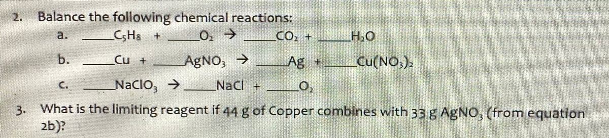 Balance the following chemical reactions:
C,Hs +
2.
a.
CO.+
b.
Cu +
AGNO, →
Ag +
Cu(NO,).
C.
NaCIo, >
NaCl +
3 What is the limiting reagent if 44 g of Copper combines with 33 g AgNO, (from equation
zb)?
