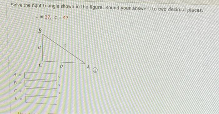 Solve the right triangle shown in the figure. Round your answers to two decimal places.
a = 37, c = 47
a
A
B =
b =
