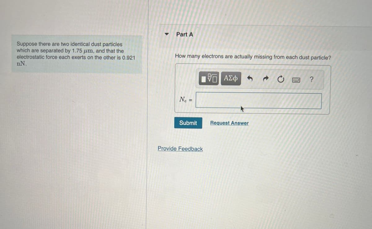 Suppose there are two identical dust particles
which are separated by 1.75 μm, and that the
electrostatic force each exerts on the other is 0.921
nN.
Part A
How many electrons are actually missing from each dust particle?
Ne =
Submit
Provide Feedback
VO
VE ΑΣΦ
Request Answer
Ć
STREET
-End
11
?