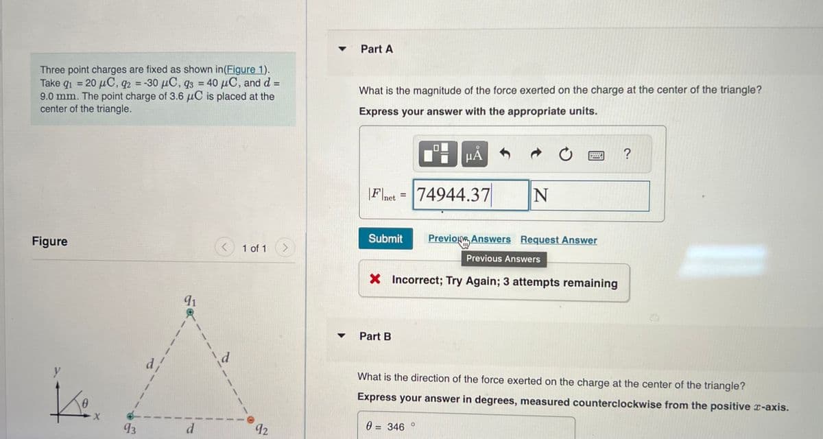 91
Three point charges are fixed as shown in (Figure 1).
Take 9₁ = 20 μC, q2 = -30 μC, 93 = 40 μC, and d =
9.0 mm. The point charge of 3.6 μC is placed at the
center of the triangle.
Figure
y
K
0
X
93
91
d
<
1 of 1
92
>
▾ Part A
▼
What is the magnitude of the force exerted on the charge at the center of the triangle?
Express your answer with the appropriate units.
|Fnet = 74944.37
HÅ
Part B
Submit Previo Answers Request Answer
Previous Answers
X Incorrect; Try Again; 3 attempts remaining
N
0 = 346
?
What is the direction of the force exerted on the charge at the center of the triangle?
Express your answer in degrees, measured counterclockwise from the positive x-axis.