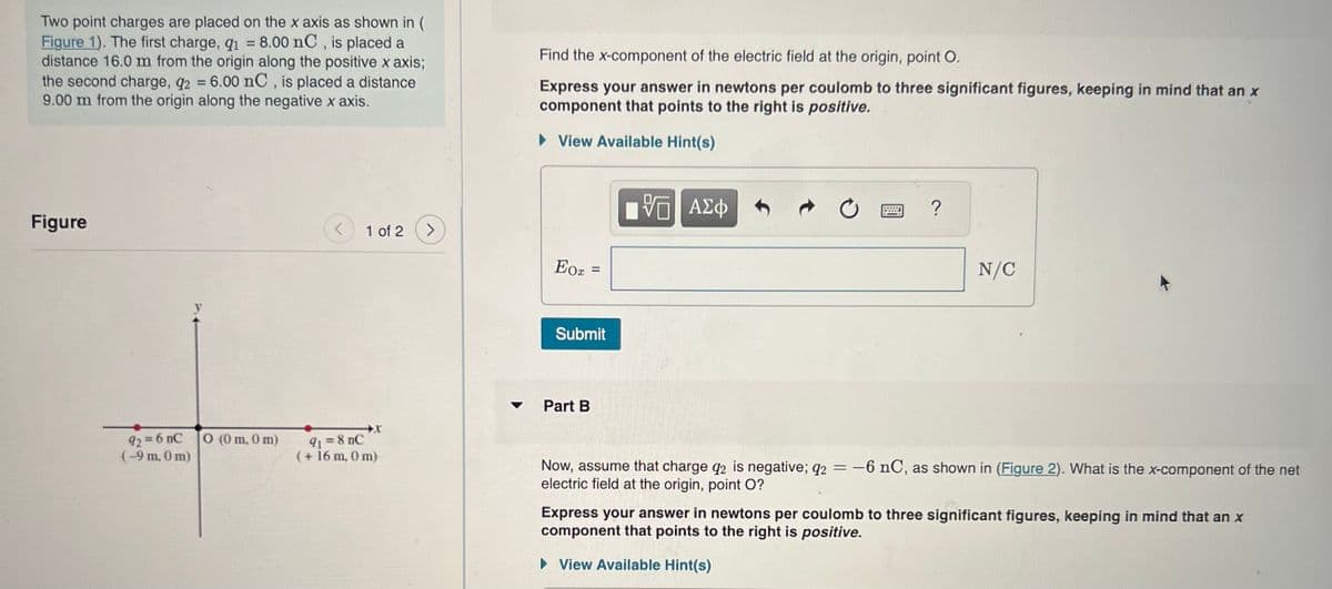 Two point charges are placed on the x axis as shown in (
Figure 1). The first charge, q1 8.00 nC, is placed a
=
distance 16.0 m from the origin along the positive x axis;
the second charge, q2 = 6.00 nC, is placed a distance
9.00 m from the origin along the negative x axis.
Figure
92 = 6 nc
(-9 m, 0 m)
0 (0 m, 0 m)
<
1 of 2
91 = 8 nC
(+ 16 m, 0 m)
>
Find the x-component of the electric field at the origin, point O.
Express your answer in newtons per coulomb to three significant figures, keeping in mind that an x
component that points to the right is positive.
► View Available Hint(s)
Eox
=
Submit
Part B
[G ΑΣΦΑ+
VE
?
N/C
Now, assume that charge q2 is negative; q2 = -6 nC, as shown in (Figure 2). What is the x-component of the net
electric field at the origin, point O?
Express your answer in newtons per coulomb to three significant figures, keeping in mind that an x
component that points to the right is positive.
► View Available Hint(s)
