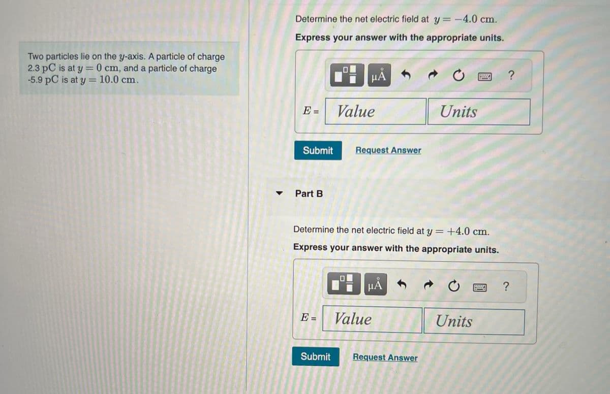 Two particles lie on the y-axis. A particle of charge
2.3 pC is at y = 0 cm, and a particle of charge
-5.9 pC is at y = 10.0 cm.
Determine the net electric field at y = -4.0 cm.
Express your answer with the appropriate units.
E =
Submit
Part B
E =
Submit
μᾶ
Value
Request Answer
Determine the net electric field at y = +4.0 cm.
Express your answer with the appropriate units.
μÅ
Value
Units
Request Answer
Ć
Units
?
?