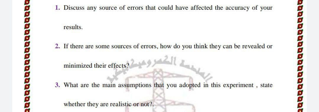 1. Discuss any source of errors that could have affected the accuracy of your
results.
2. If there are some sources of errors, how do you think they can be revealed or
minimized their effects?
3. What are the main assumptions that you adopted in this experiment, state
whether they are realistic or not?.
טטסמטבמםטטםסטטבסa
