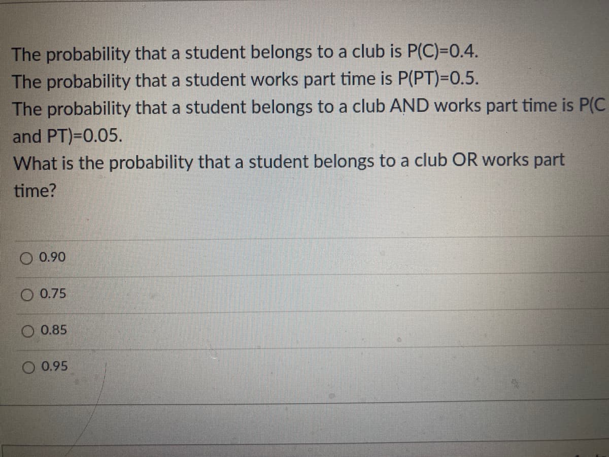 The probability that a student belongs to a club is P(C)=0.4.
The probability that a student works part time is P(PT)=0.5.
The probability that a student belongs to a club AND works part time is P(C
and PT)=0.05.
What is the probability that a student belongs to a club OR works part
time?
0.90
0,75
0.85
O 0.95
