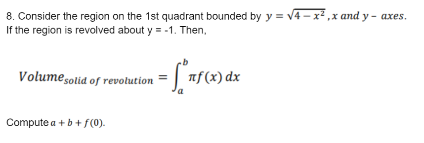 8. Consider the region on the 1st quadrant bounded by y = √√4x²₁x and y- axes.
If the region is revolved about y = -1. Then,
Volume solid of revolution
·[ªnf(x) dx
a
Compute a + b + f (0).