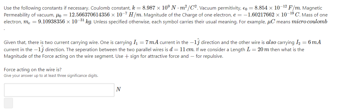 Use the following constants if necessary. Coulomb constant, k = 8.987 × 10° N · m²/C². Vacuum permitivity, €o = 8.854 × 10-12 F/m. Magnetic
Permeability of vacuum, Ho = 12.566370614356 ×x 10-7 H/m. Magnitude of the Charge of one electron, e = -1.60217662 × 10-19 C. Mass of one
electron, me = 9.10938356 × 10-31 kg. Unless specified otherwise, each symbol carries their usual meaning. For example, µC means micro coulomb
Given that, there is two current carrying wire. One is carrying I = 7 mA current in the -1j direction and the other wire is also carrying I, = 6 mA
current in the -lj direction. The seperation between the two parallel wires is d= 11 cm. If we consider a Length L = 20 m then what is the
Magnitude of the Force acting on the wire segment. Use + sign for attractive force and – for repulsive.
Force acting on the wire is?
Give your answer up to at least three significance digits.
N
