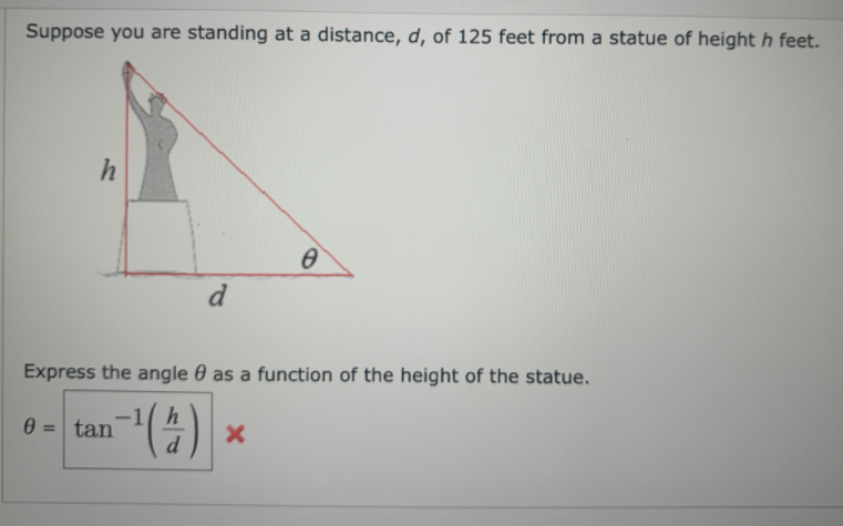 Suppose you are standing at a distance, d, of 125 feet from a statue of height h feet.
h
d
Express the angle 0 as a function of the height of the statue.
-1( h
tan
%3D
d
