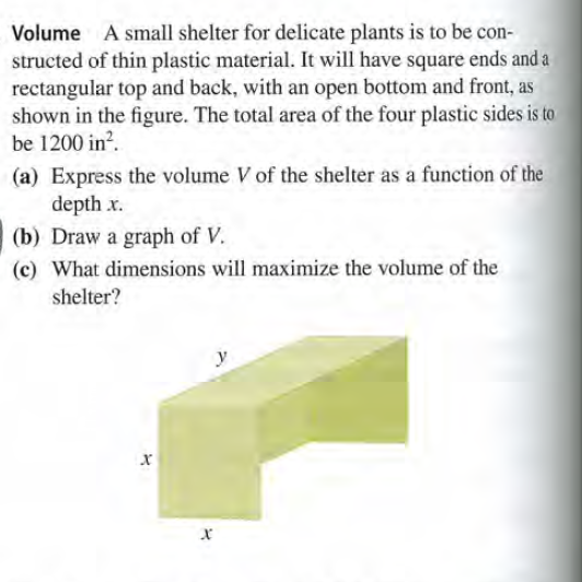 Volume A small shelter for delicate plants is to be con-
structed of thin plastic material. It will have square ends and a
rectangular top and back, with an open bottom and front, as
shown in the figure. The total area of the four plastic sides is to
be 1200 in?.
(a) Express the volume V of the shelter as a function of the
depth x.
(b) Draw a graph of V.
(c) What dimensions will maximize the volume of the
shelter?
y

