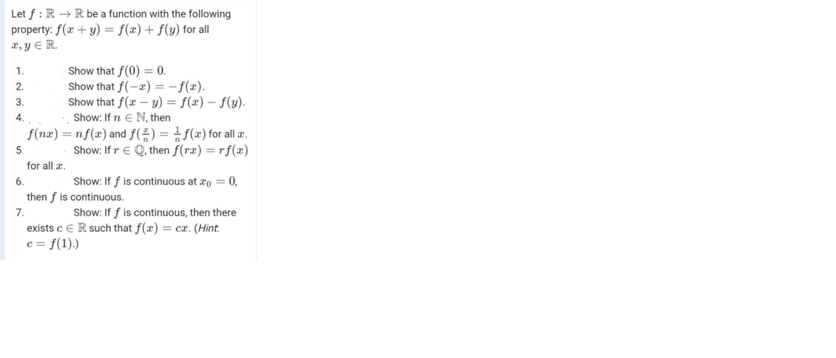 Let f : R → R be a function with the following
property: f(x + y) = f(x) + f(y) for all
x, Y E R.
Show that f(0) = 0.
Show that f(-x) = -f(x).
Show that f(x – y) = f(x) – f(y).
1.
2.
3.
4.
Show: If n E N, then
f(nx) = nf(x) and f(÷)= f(x) for all æ.
Show: If r E Q, then f(rx) = rf(æ)
for all x.
6.
Show: If f is continuous at xo = 0,
then f is continuous.
7.
Show: If f is continuous, then there
= cx. (Hint.
exists c E R such that
c = f(1).)
