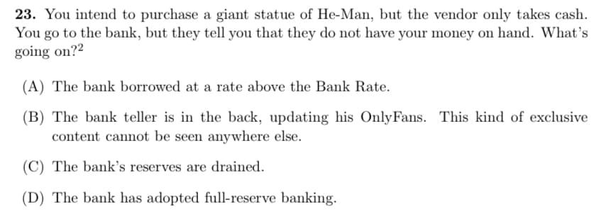 23. You intend to purchase a giant statue of He-Man, but the vendor only takes cash.
You go to the bank, but they tell you that they do not have your money on hand. What's
going on?2
(A) The bank borrowed at a rate above the Bank Rate.
(B) The bank teller is in the back, updating his OnlyFans. This kind of exclusive
content cannot be seen anywhere else.
(C) The bank's reserves are drained.
(D) The bank has adopted full-reserve banking.
