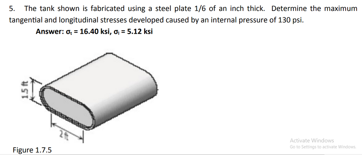 5.
The tank shown is fabricated using a steel plate 1/6 of an inch thick. Determine the maximum
tangential and longitudinal stresses developed caused by an internal pressure of 130 psi.
Answer: o; = 16.40 ksi, o = 5.12 ksi
Activate Windows
Go to Settings to activate Windows.
Figure 1.7.5
1.5 ft
