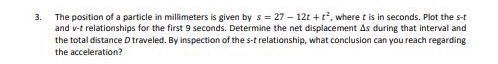 The position of a particle in millimeters is given by s = 27 – 12t + t, where t is in seconds. Plot the s-t
and v-t relationships for the first 9 seconds. Determine the net displacement As during that interval and
the total distance D traveled. By inspection of the s-t relationship, what conclusion can you reach regarding
3.
the acceleration?
