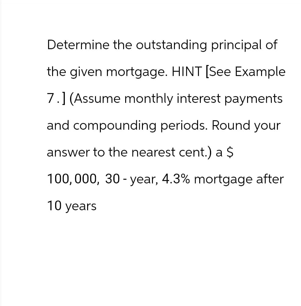 Determine the outstanding principal of
the given mortgage. HINT [See Example
7.] (Assume monthly interest payments
and compounding periods. Round your
answer to the nearest cent.) a $
100,000, 30-year, 4.3% mortgage after
10 years