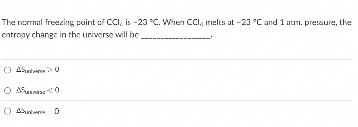 The normal freezing point of CCl4 is -23 °C. When CC 4 melts at -23 °C and 1 atm. pressure, the
entropy change in the universe will be
AS universe > 0
AS universe <0
AS universe
=
0