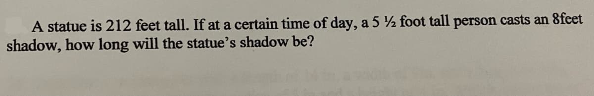 A statue is 212 feet tall. If at a certain time of day, a 5 ½ foot tall person casts an 8feet
shadow, how long will the statue's shadow be?
