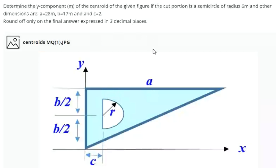 Determine the y-component (m) of the centroid of the given figure if the cut portion is a semicircle of radius 6m and other
dimensions are: a=28m, b=17m and and c=2.
Round off only on the final answer expressed in 3 decimal places.
centroids MQ(1).JPG
a
b/2
b/2
