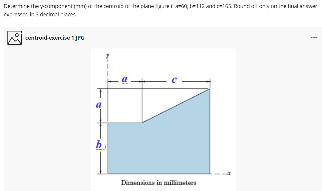 Determine the y-component (mm) of the centroid of the plane figure if a=60, b=112 and c=165. Round off only on the final answer
expressed in 3 decimal places.
centroid-exercise 1.JPG
...
b.
Dimensions in millimeters
