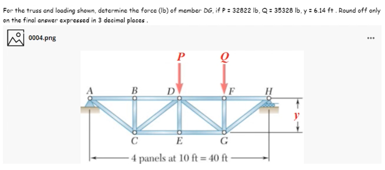 For the truss and loading shown, determine the force (Ib) of member DG, if P = 32822 Ib, Q = 35328 Ib, y = 6.14 ft . Round off only
on the final answer expressed in 3 decimal places .
0004.png
...
B
D
F
H
y
C
E
G
4 panels at 10 ft = 40 ft
%3D
