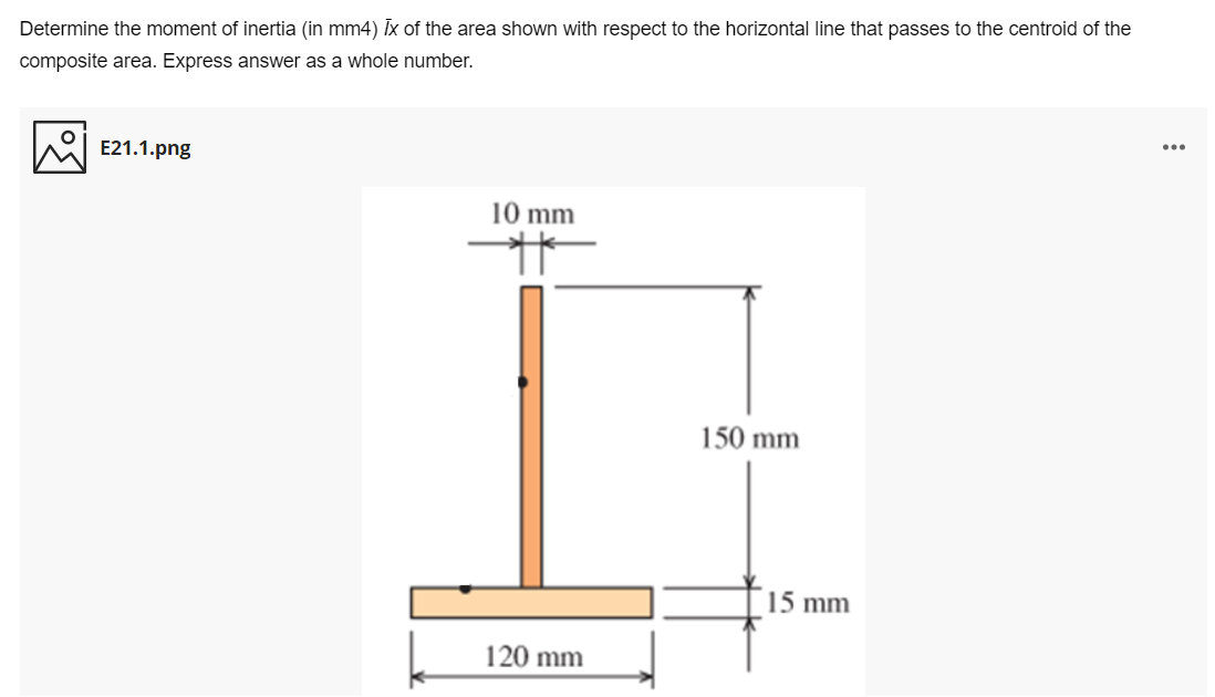 Determine the moment of inertia (in mm4) Ix of the area shown with respect to the horizontal line that passes to the centroid of the
composite area. Express answer as a whole number.
E21.1.png
10 mm
150 mm
15 mm
120 mm
