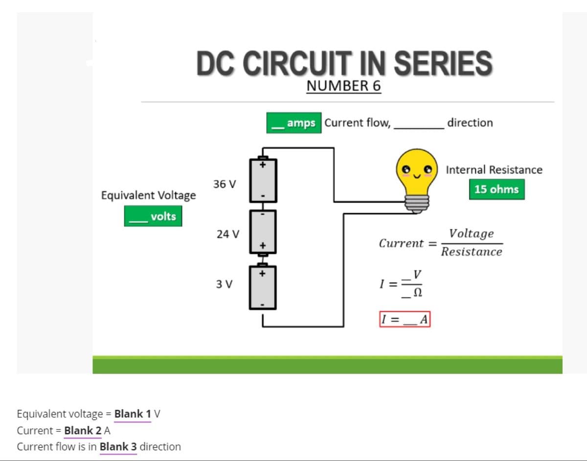 DC CIRCUIT IN SERIES
NUMBER 6
amps Current flow,
direction
Internal Resistance
36 V
15 ohms
Equivalent Voltage
volts
24 V
Voltage
Сurrent %3D
Resistance
3 V
Ω
A
Equivalent voltage = Blank 1 V
Current = Blank 2 A
Current flow is in Blank 3 direction

