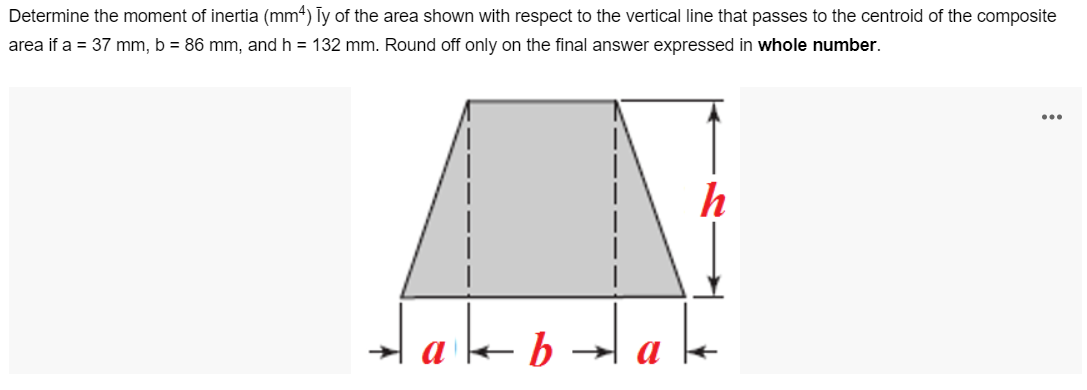 Determine the moment of inertia (mm4) Ty of the area shown with respect to the vertical line that passes to the centroid of the composite
area if a = 37 mm, b = 86 mm, and h = 132 mm. Round off only on the final answer expressed in whole number.
...
Hab
