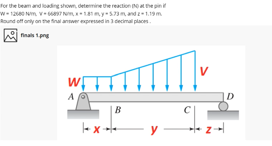 For the beam and loading shown, determine the reaction (N) at the pin if
W = 12680 N/m, V = 66897 N/m, x = 1.81 m, y = 5.73 m, and z = 1.19 m.
Round off only on the final answer expressed in 3 decimal places.
finals 1.png
V
A
D
В
C
→+ X >|
У —
