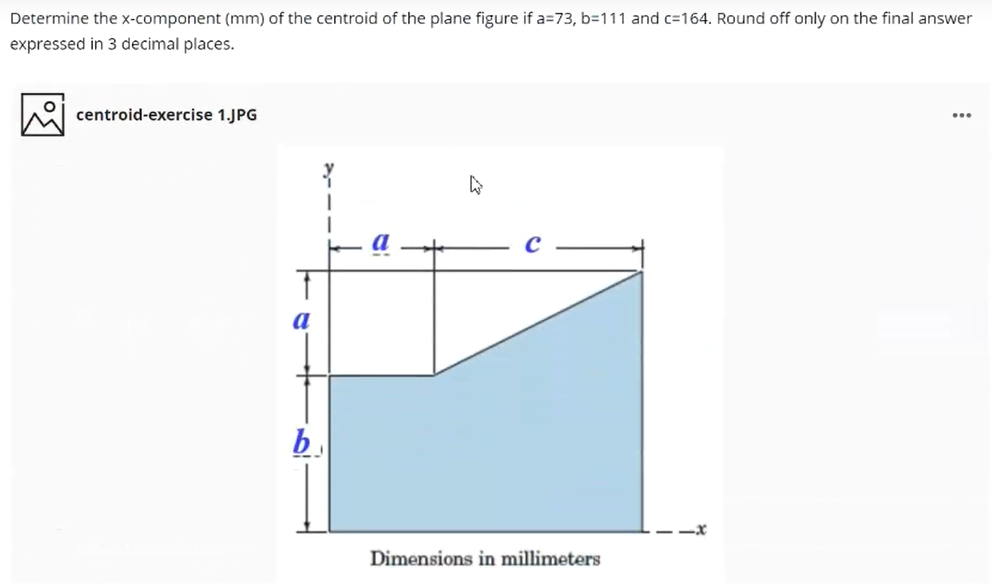 Determine the x-component (mm) of the centroid of the plane figure if a=73, b=111 and c=164. Round off only on the final answer
expressed in 3 decimal places.
centroid-exercise 1.JPG
...
a
b.
Dimensions in millimeters
