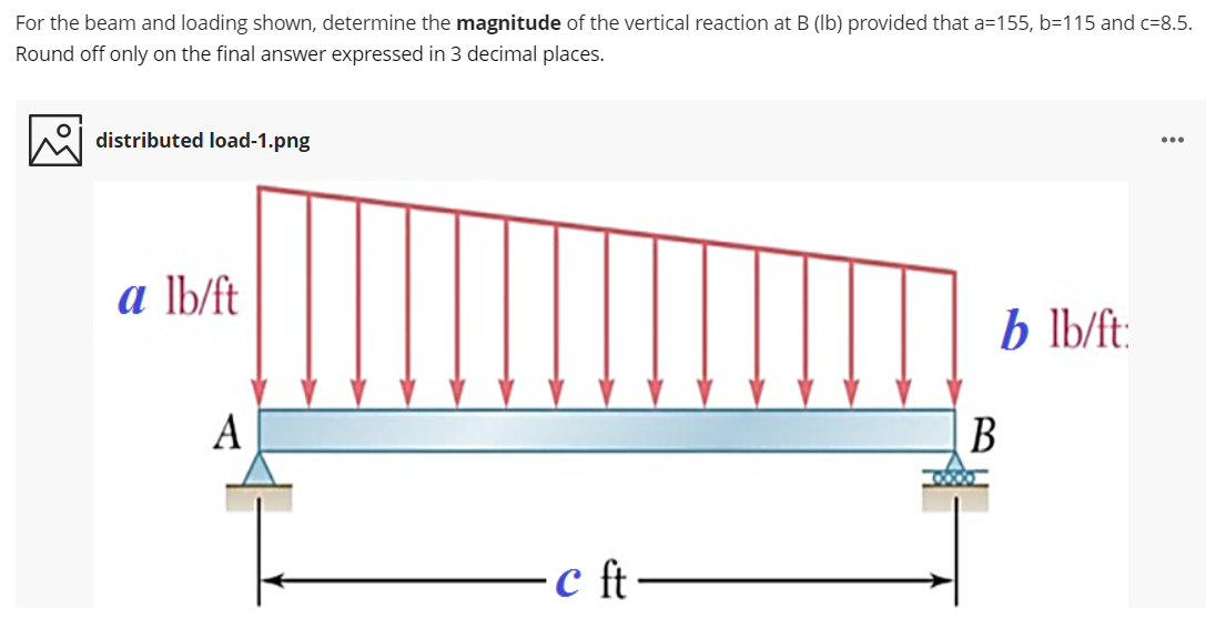 For the beam and loading shown, determine the magnitude of the vertical reaction at B (Ib) provided that a=155, b=115 and c=8.5.
Round off only on the final answer expressed in 3 decimal places.
distributed load-1.png
...
a lb/ft
b lb/ft
A
B
c ft-
