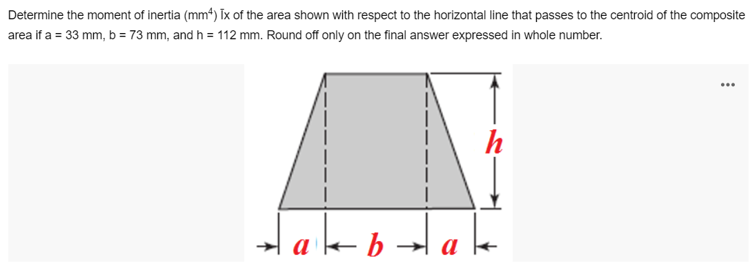 Determine the moment of inertia (mm4) Ix of the area shown with respect to the horizontal line that passes to the centroid of the composite
area if a = 33 mm, b = 73 mm, and h = 112 mm. Round off only on the final answer expressed in whole number.
...
h
lakbalale
