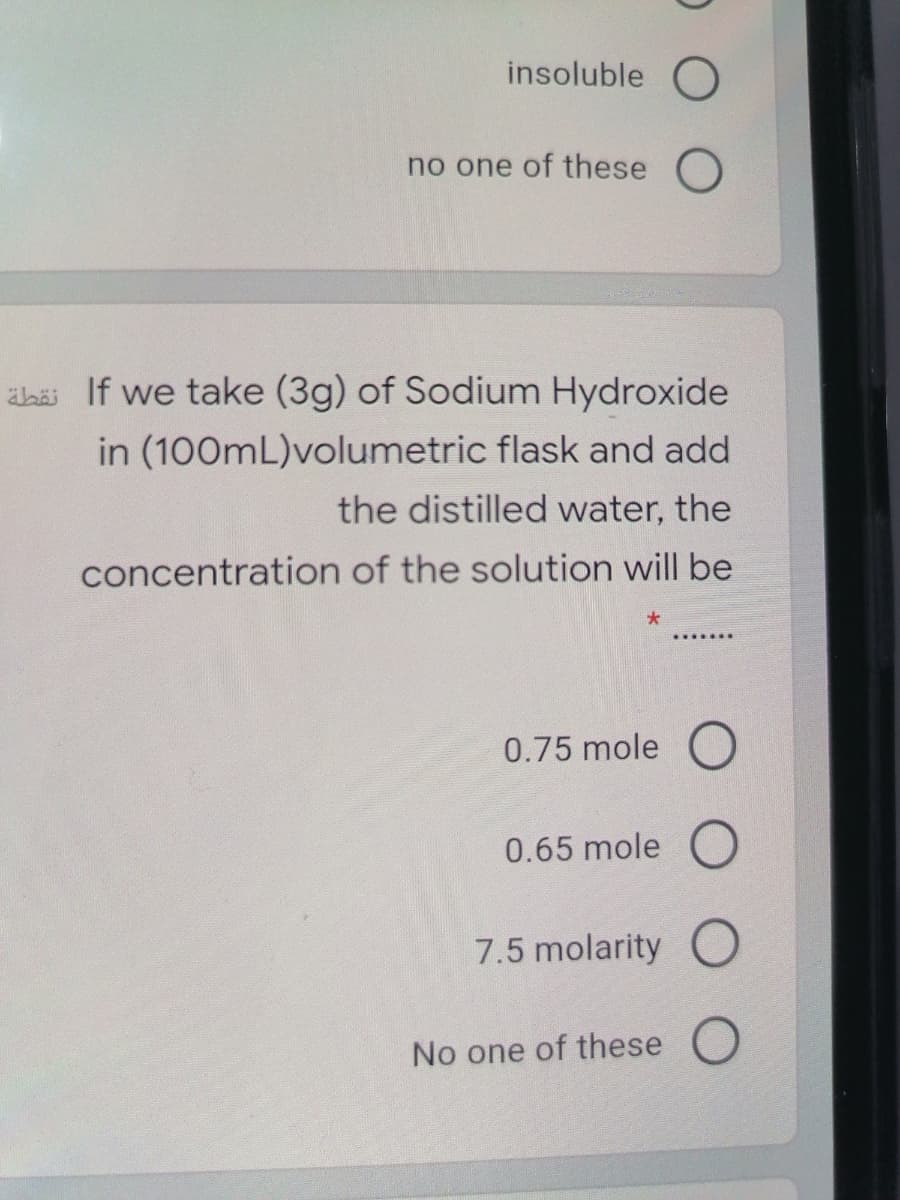 insoluble O
no one of these O
ahai If we take (3g) of Sodium Hydroxide
in (100mL)volumetric flask and add
the distilled water, the
concentration of the solution will be
0.75 mole (O
0.65 mole O
7.5 molarity O
No one of these O
