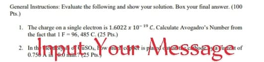 General Instructions: Evaluate the following and show your solution. Box your final answer. (100
Pts.)
1. The charge on a single electron is 1.6022 x 10-19 C. Calculate Avogadro's Number from
the fact that 1 F = 96, 485 C. (25 Pts.)
daput:Your Message
2. In th
0.750 A ih eo mi.? 25 Pts.)
uso.
m t is pladm
of
