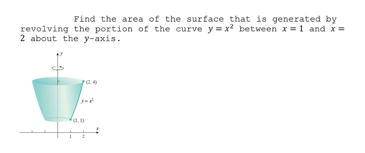Find the area of the surface that is generated by
revolving the portion of the curve y= x2 between x = 1 and x =
2 about the y-axis.
(2, 4)
y= x
(1, 1)
1
2
