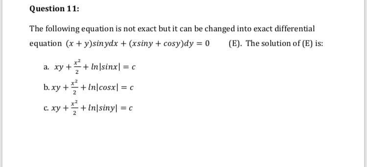 Question 11:
The following equation is not exact but it can be changed into exact differential
equation (x + y)sinydx + (xsiny + cosy)dy = 0
(E). The solution of (E) is:
а. ху
2
++ In|sinx| = c
ɔ. xy +–+ In|cosx| = c
b.:
2
c. xy ++ In|siny| = c
2
