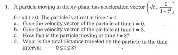 1
1. A particle moving in the xy-plane has acceleration vector
1+t
.for all t2 0. The particle is at rest at time t = 0.
a. Give the veloçity vector of the particle at time t = 0.
b. Give the velocity vector of the particle at time t = 3.
c. How fast is the particle moving at time't = 3?
.d. What is the total distance traveled by the particle in the time
interval 0sts 3?
