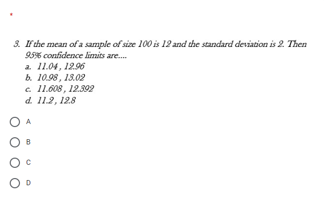 3. If the mean of a sample of size 100 is 12 and the standard deviation is 2. Then
95% confidence limits are.
а. 11.04, 12.96
b. 10.98, 13.02
c. 11.608, 12.392
d. 11.2, 12.8
