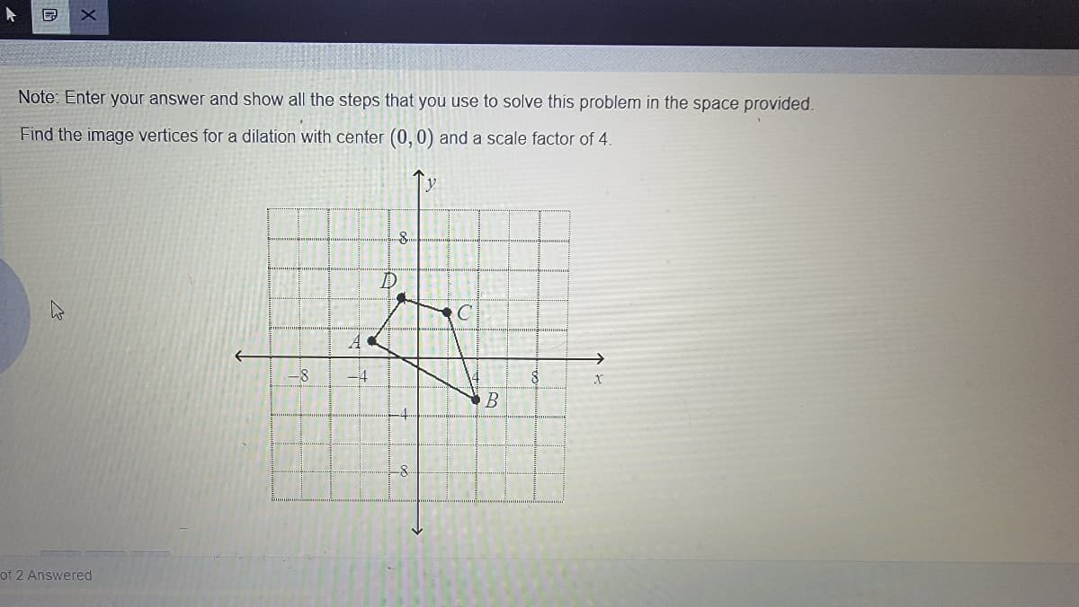 同
Note: Enter your answer and show all the steps that you use to solve this problem in the space provided.
Find the image vertices for a dilation with center (0,0) and a scale factor of 4.
D
-4
of 2 Answered
