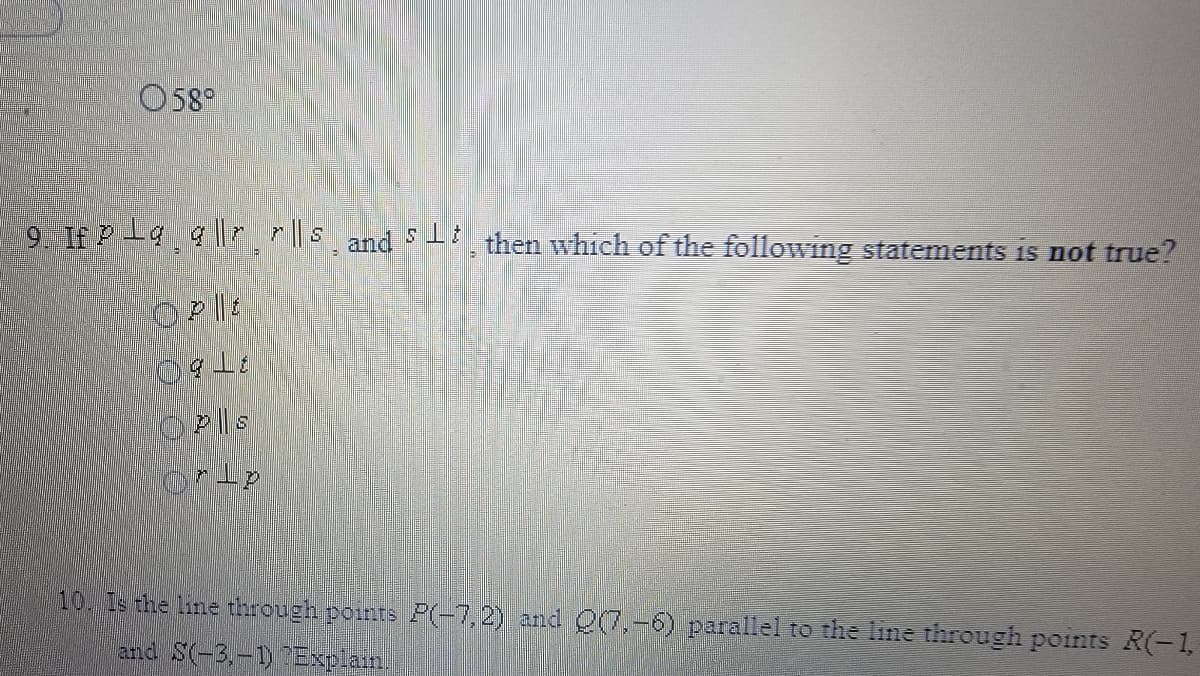 O58°
9. If Pla a |rr||s and S then which of the following statements is not true?
10. Is the line through points P(-7,2) and 00,-6) parallel to the line through points R(-1,
and S(-3,-1 Explam
