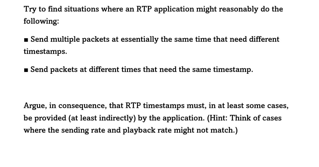 Try to find situations where an RTP application might reasonably do the
following:
■ Send multiple packets at essentially the same time that need different
timestamps.
■ Send packets at different times that need the same timestamp.
Argue, in consequence, that RTP timestamps must, in at least some cases,
be provided (at least indirectly) by the application. (Hint: Think of cases
where the sending rate and playback rate might not match.)