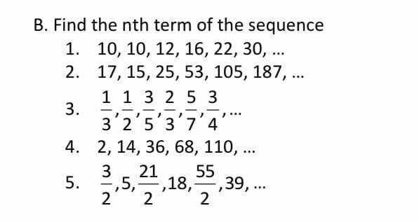 B. Find the nth term of the sequence
1. 10, 10, 12, 16, 22, 30, ...
2. 17, 15, 25, 53, 105, 187, ..
1 1 3 2 5 3
3.
-
-
-
3'2'5'3'7'4'**
4. 2, 14, 36, 68, 110, ...
21
3
-,5,
=,18,, ..
2
2
55
39,..
5.
|
