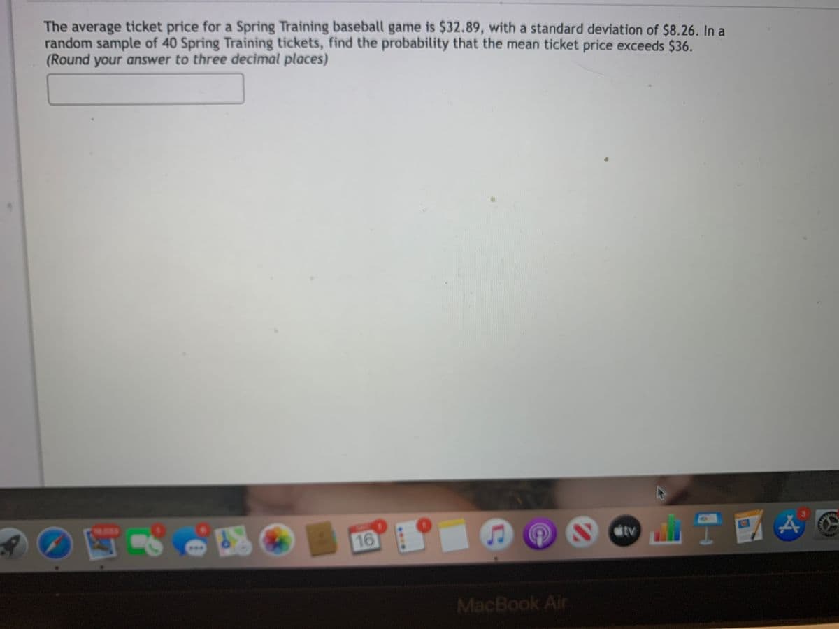 The average ticket price for a Spring Training baseball game is $32.89, with a standard deviation of $8.26. In a
random sample of 40 Spring Training tickets, find the probability that the mean ticket price exceeds $36.
(Round your answer to three decimal places)
16
tv
MacBook Air
....
