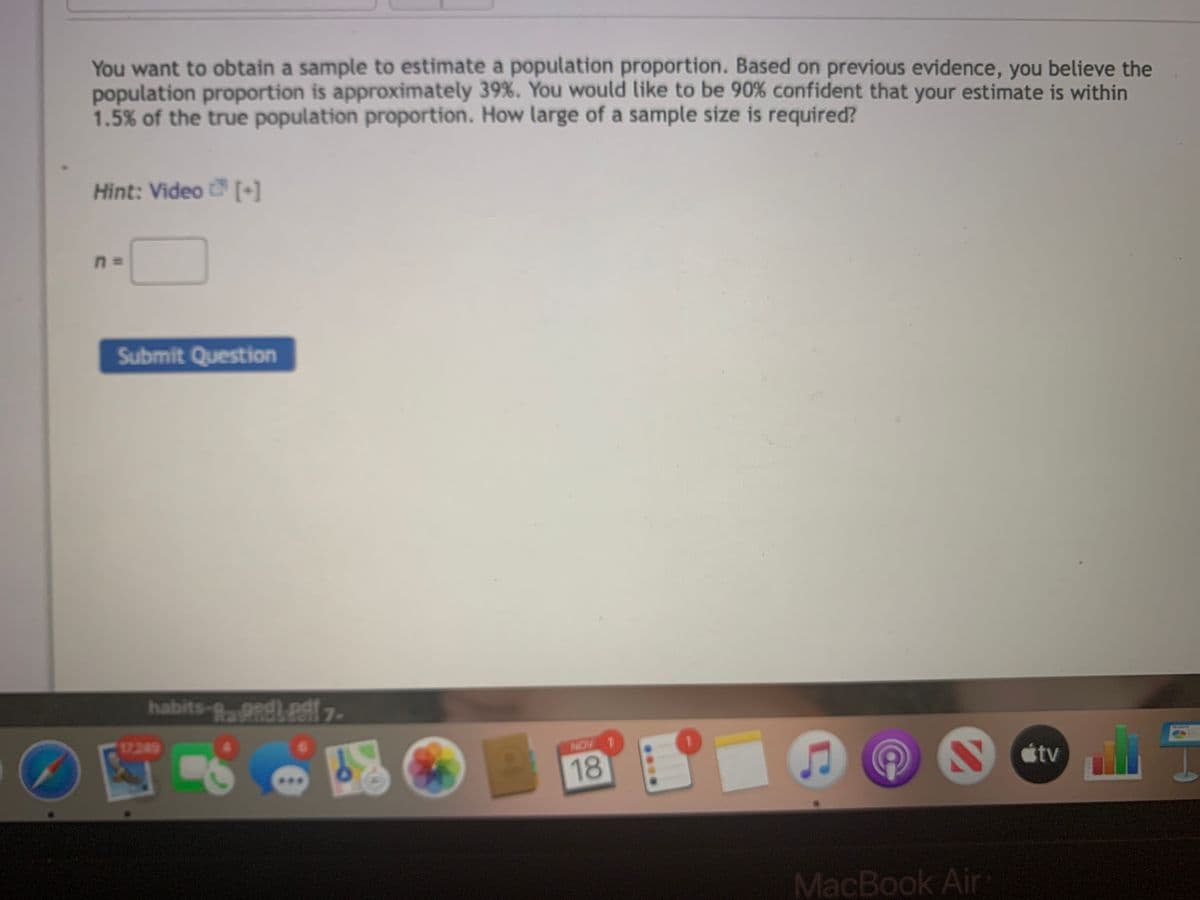 You want to obtain a sample to estimate a population proportion. Based on previous evidence, you believe the
population proportion is approximately 39%. You would like to be 90% confident that your estimate is within
1.5% of the true population proportion. How large of a sample size is required?
Hint: Video [+]
Submit Question
habits-g,gndleat 7.
17.249
NOV
18
V Ctv
étv
*..
MacBook Air
