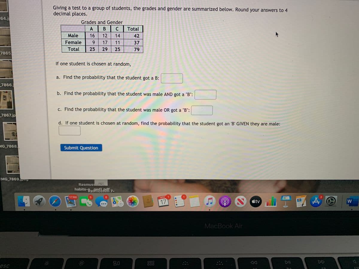 Giving a test to a group of students, the grades and gender are summarized below. Round your answers to 4
decimal places.
64.j
Grades and Gender
A
В
C
Total
Male
16
12
14
42
Female
9.
17
11
37
Total
25
29
25
79
7865
If one student is chosen at random,
a. Find the probability that the student got a B:
_7866.
b. Find the probability that the student was male AND got a "B":
c. Find the probability that the student was male OR got a "B":
_7867.jp
d. If one student is chosen at random, find the probability that the student got an 'B' GIVEN they are male:
AG 7868.
Submit Question
IMG 7869.peg
RasmussePC7
habits-gedPai 7-
17,166
NOV 1
AGES
3.
17
étv
W.
MacBook Air
80
000
000
DD
esc
....
