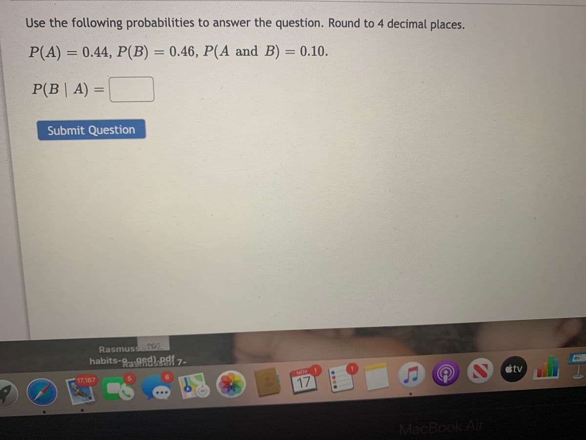 Use the following probabilities to answer the question. Round to 4 decimal places.
P(A) = 0.44, P(B) = 0.46, P(A and B) = 0.10.
%3D
P(B| A) =
%3D
Submit Question
RasmussefC7
habits-ged)Paf 7-
Ben
17,167
5.
8.
NOV
étv
17
MacBook Ain
