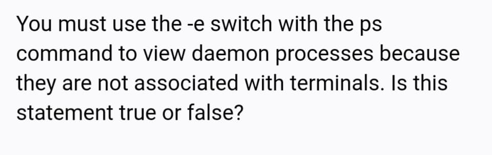 You must use the -e switch with the ps
command to view daemon processes because
they are not associated with terminals. Is this
statement true or false?
