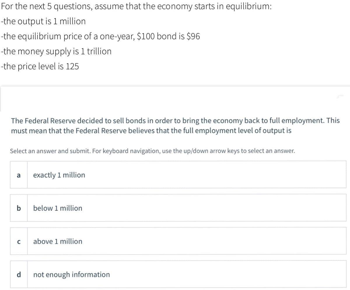 For the next 5 questions, assume that the economy starts in equilibrium:
-the output is 1 million
-the equilibrium price of a one-year, $100 bond is $96
-the money supply is 1 trillion
-the price level is 125
The Federal Reserve decided to sell bonds in order to bring the economy back to full employment. This
must mean that the Federal Reserve believes that the full employment level of output is
Select an answer and submit. For keyboard navigation, use the up/down arrow keys to select an answer.
a
exactly 1 million
b
below 1 million
C
above 1 million
d
not enough information
