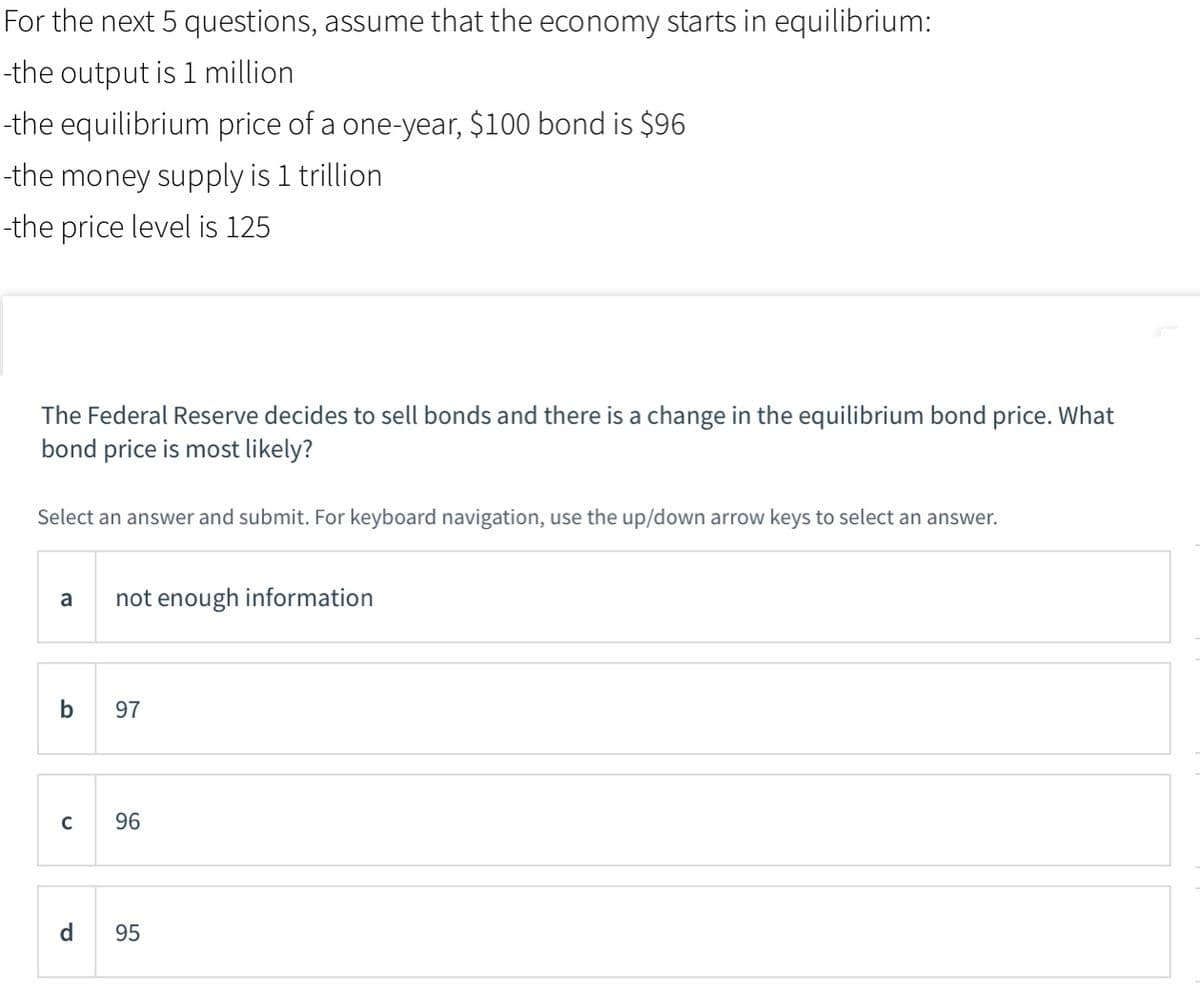 For the next 5 questions, assume that the economy starts in equilibrium:
-the output is 1 million
-the equilibrium price of a one-year, $100 bond is $96
-the money supply is 1 trillion
-the price level is 125
The Federal Reserve decides to sell bonds and there is a change in the equilibrium bond price. What
bond price is most likely?
Select an answer and submit. For keyboard navigation, use the up/down arrow keys to select an answer.
a
not enough information
b
97
96
d
95
