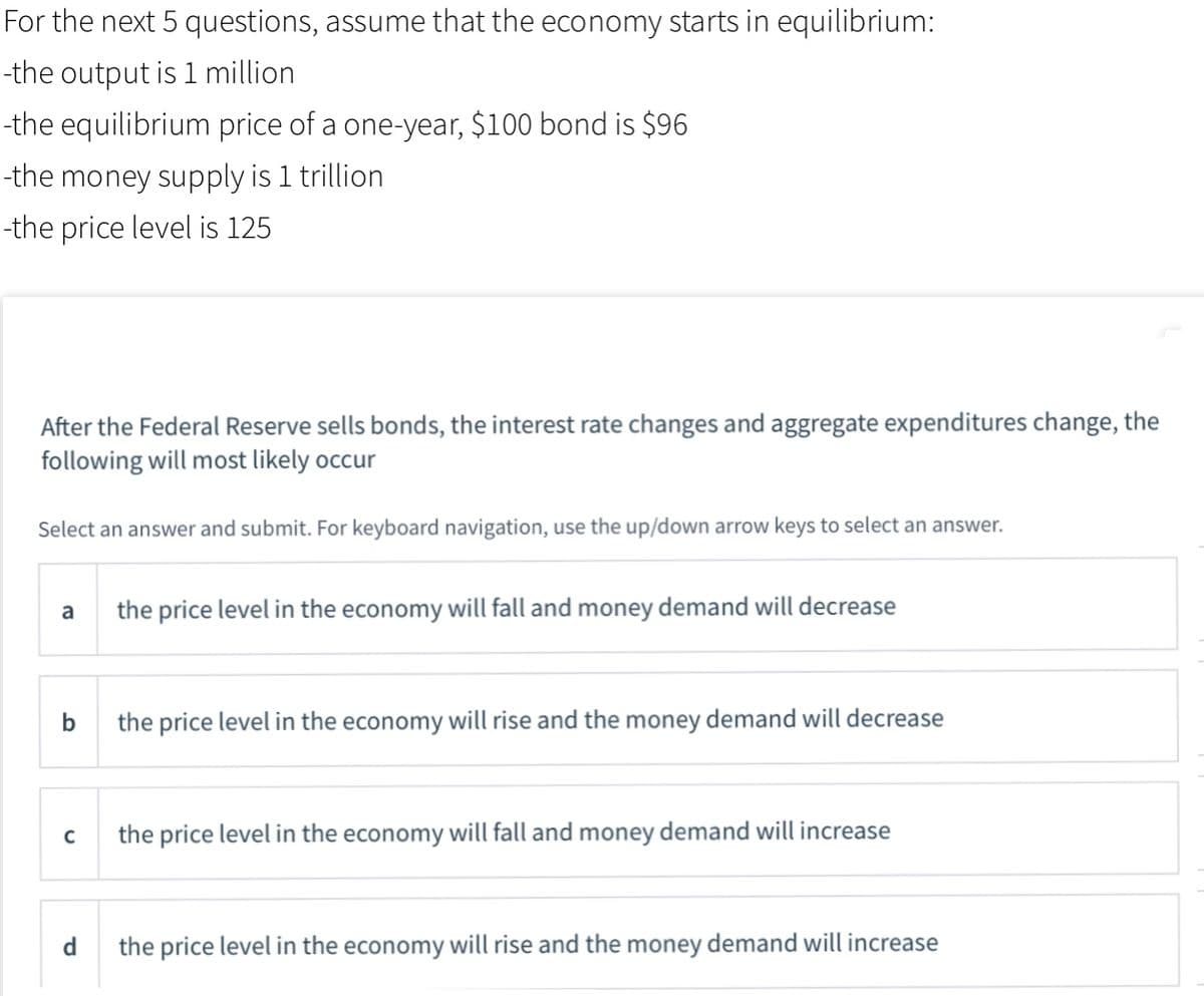 For the next 5 questions, assume that the economy starts in equilibrium:
-the output is 1 million
-the equilibrium price of a one-year, $100 bond is $96
-the money supply is 1 trillion
-the price level is 125
After the Federal Reserve sells bonds, the interest rate changes and aggregate expenditures change, the
following will most likely occur
Select an answer and submit. For keyboard navigation, use the up/down arrow keys to select an answer.
a
the price level in the economy will fall and money demand will decrease
b
the price level in the economy will rise and the money demand will decrease
the price level in the economy will fall and money demand will increase
d
the price level in the economy will rise and the money demand will increase
